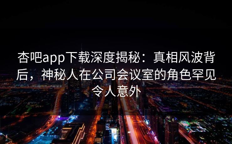 杏吧app下载深度揭秘：真相风波背后，神秘人在公司会议室的角色罕见令人意外