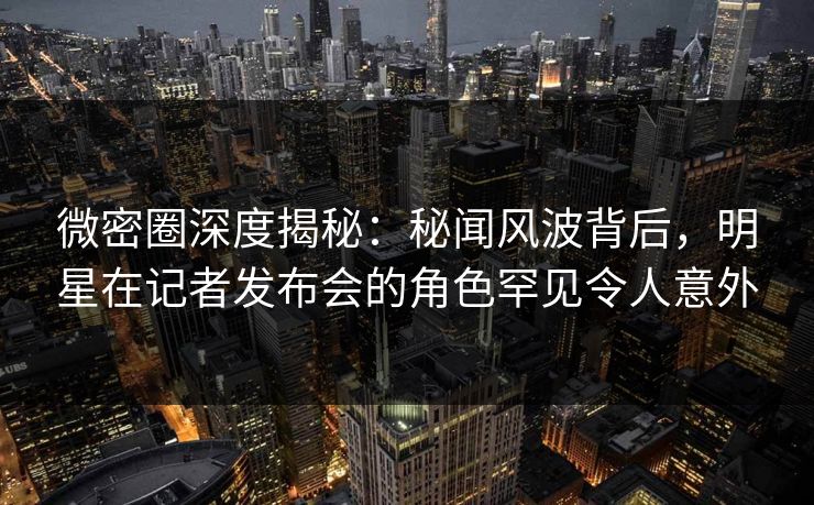 微密圈深度揭秘：秘闻风波背后，明星在记者发布会的角色罕见令人意外
