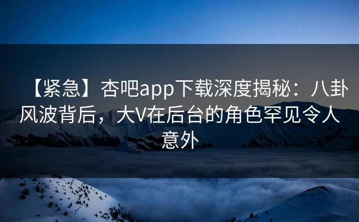 【紧急】杏吧app下载深度揭秘：八卦风波背后，大V在后台的角色罕见令人意外