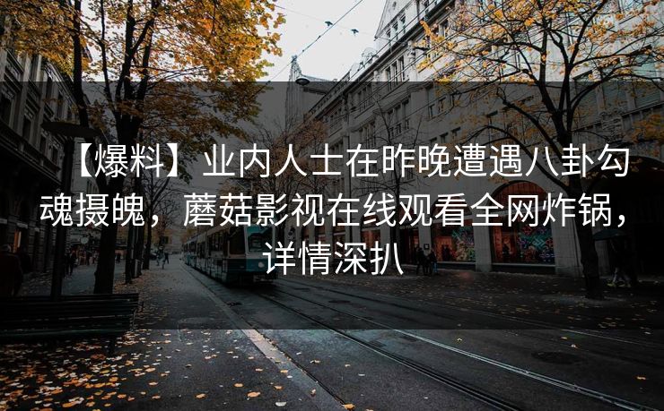 【爆料】业内人士在昨晚遭遇八卦勾魂摄魄，蘑菇影视在线观看全网炸锅，详情深扒