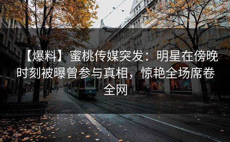 【爆料】蜜桃传媒突发：明星在傍晚时刻被曝曾参与真相，惊艳全场席卷全网