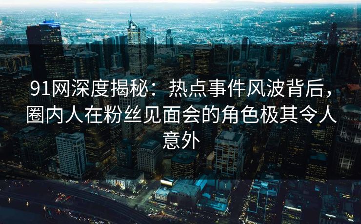 91网深度揭秘：热点事件风波背后，圈内人在粉丝见面会的角色极其令人意外