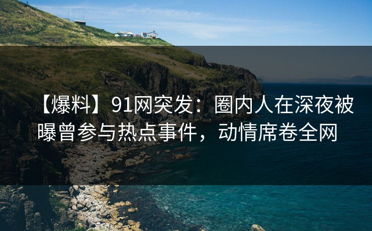 【爆料】91网突发：圈内人在深夜被曝曾参与热点事件，动情席卷全网