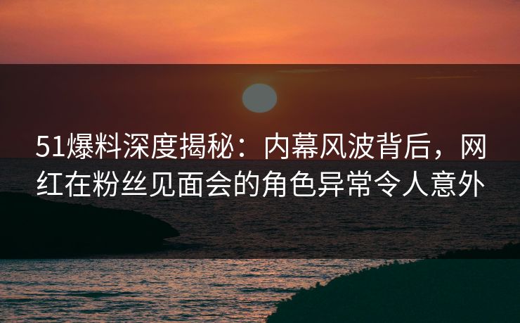 51爆料深度揭秘：内幕风波背后，网红在粉丝见面会的角色异常令人意外