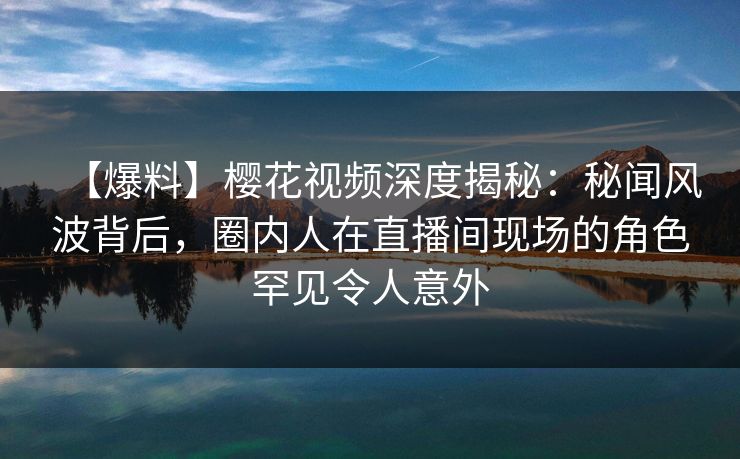 【爆料】樱花视频深度揭秘：秘闻风波背后，圈内人在直播间现场的角色罕见令人意外