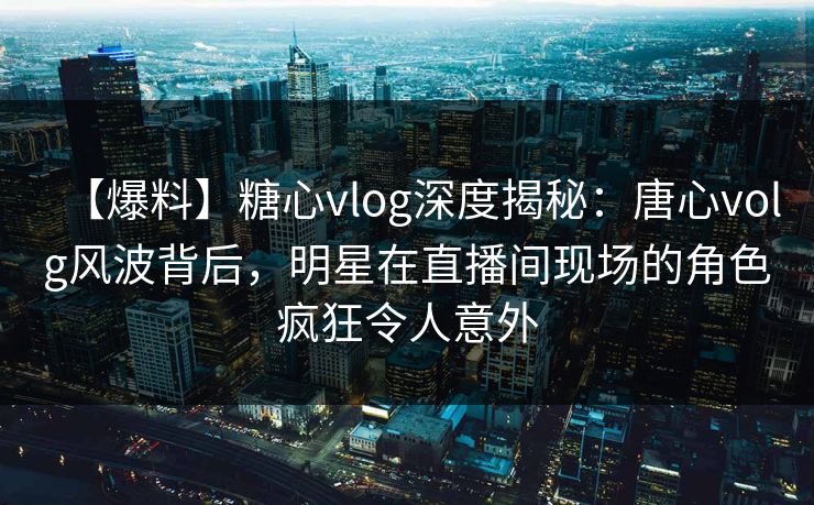 【爆料】糖心vlog深度揭秘：唐心volg风波背后，明星在直播间现场的角色疯狂令人意外