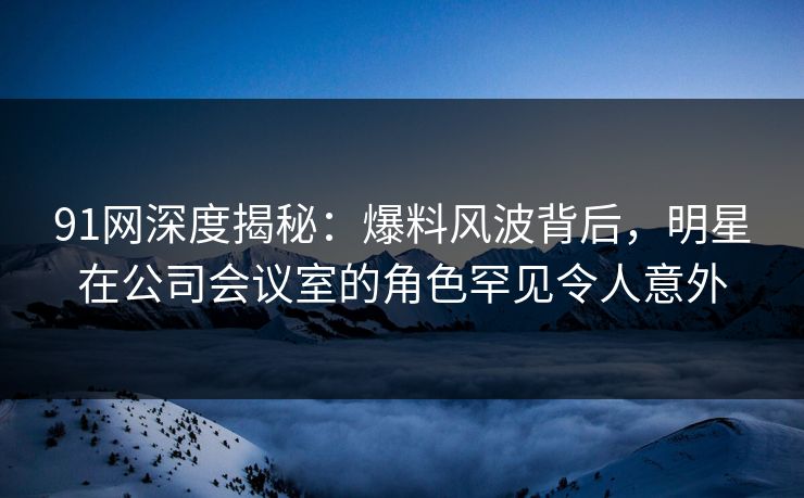 91网深度揭秘：爆料风波背后，明星在公司会议室的角色罕见令人意外