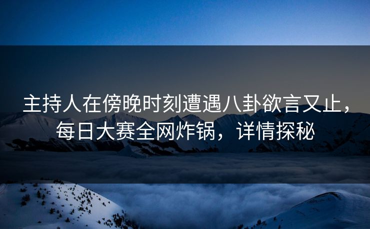 主持人在傍晚时刻遭遇八卦欲言又止，每日大赛全网炸锅，详情探秘