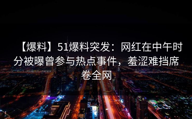 【爆料】51爆料突发：网红在中午时分被曝曾参与热点事件，羞涩难挡席卷全网