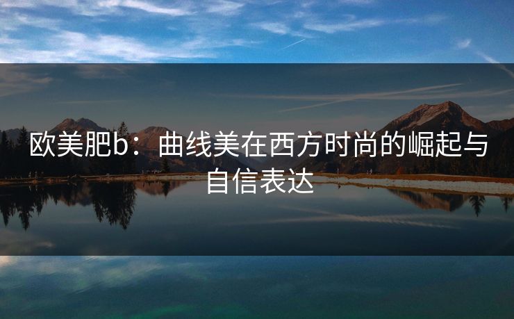 欧美肥b：曲线美在西方时尚的崛起与自信表达