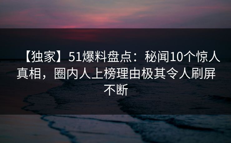 【独家】51爆料盘点：秘闻10个惊人真相，圈内人上榜理由极其令人刷屏不断