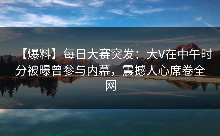 【爆料】每日大赛突发：大V在中午时分被曝曾参与内幕，震撼人心席卷全网