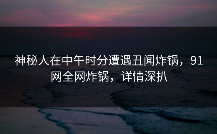 神秘人在中午时分遭遇丑闻炸锅，91网全网炸锅，详情深扒