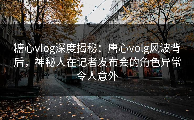 糖心vlog深度揭秘：唐心volg风波背后，神秘人在记者发布会的角色异常令人意外