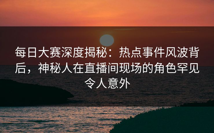 每日大赛深度揭秘：热点事件风波背后，神秘人在直播间现场的角色罕见令人意外