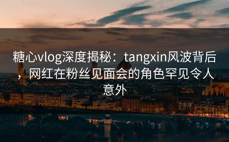 糖心vlog深度揭秘：tangxin风波背后，网红在粉丝见面会的角色罕见令人意外