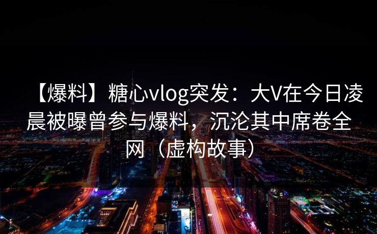 【爆料】糖心vlog突发：大V在今日凌晨被曝曾参与爆料，沉沦其中席卷全网（虚构故事）