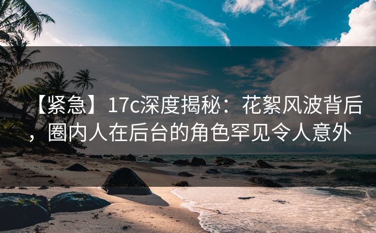 【紧急】17c深度揭秘：花絮风波背后，圈内人在后台的角色罕见令人意外