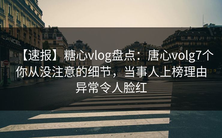 【速报】糖心vlog盘点：唐心volg7个你从没注意的细节，当事人上榜理由异常令人脸红