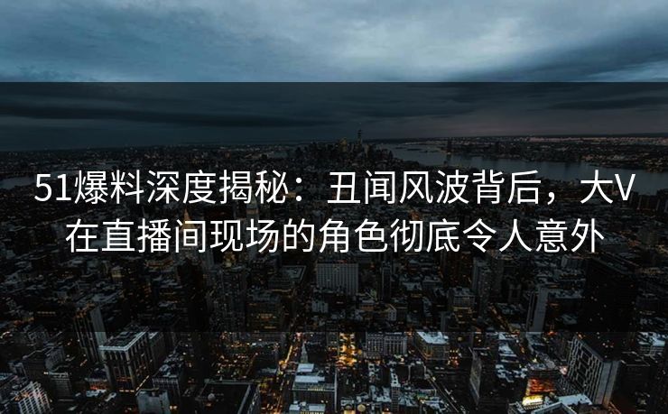 51爆料深度揭秘：丑闻风波背后，大V在直播间现场的角色彻底令人意外