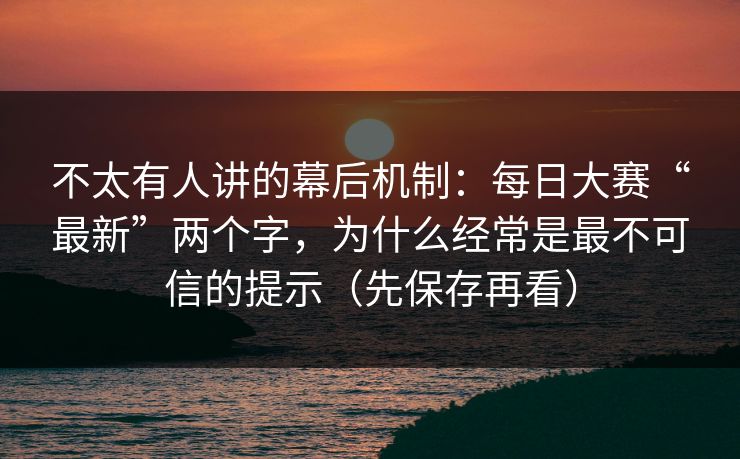 不太有人讲的幕后机制：每日大赛“最新”两个字，为什么经常是最不可信的提示（先保存再看）