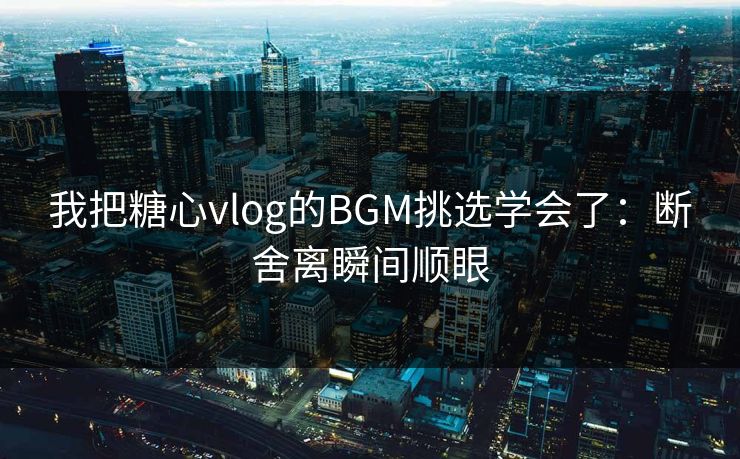 我把糖心vlog的BGM挑选学会了：断舍离瞬间顺眼