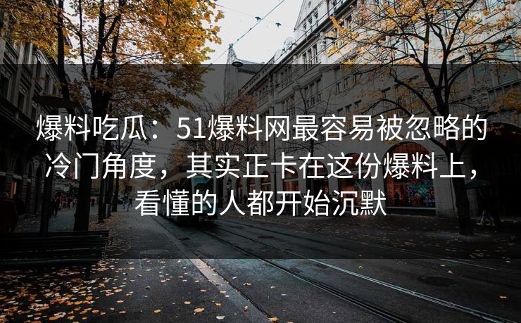 爆料吃瓜：51爆料网最容易被忽略的冷门角度，其实正卡在这份爆料上，看懂的人都开始沉默